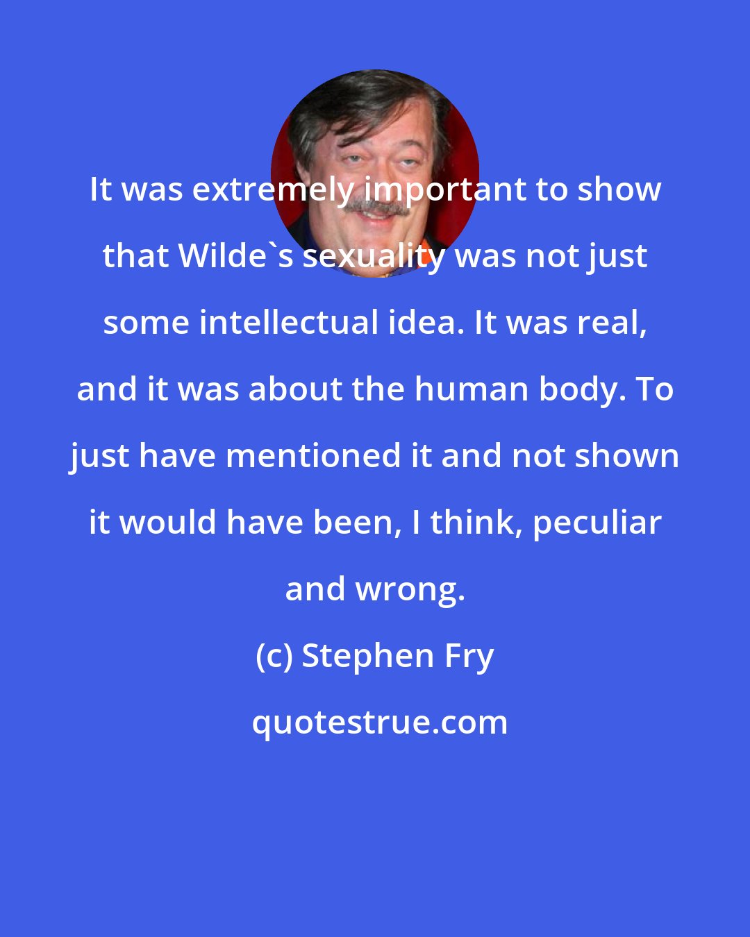 Stephen Fry: It was extremely important to show that Wilde's sexuality was not just some intellectual idea. It was real, and it was about the human body. To just have mentioned it and not shown it would have been, I think, peculiar and wrong.