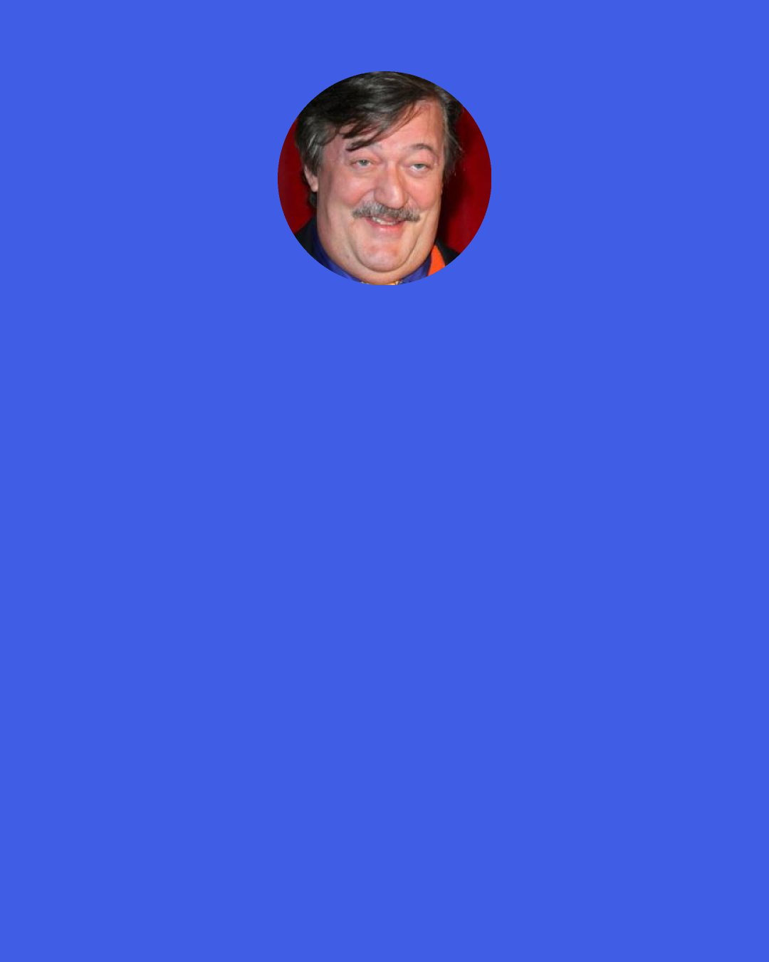 Stephen Fry: One of the nice things about looking at a bear is that you know it spends 100 per cent of every minute of every day being a bear. It doesn't strive to become a better bear. It doesn't go to sleep thinking, "I wasn't really a very good bear today". They are just 100 per cent bear, whereas human beings feel we're not 100 per cent human, that we're always letting ourselves down. We're constantly striving towards something, to some fulfilment