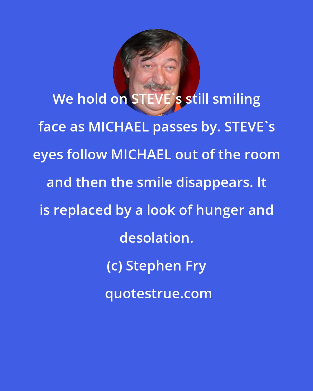 Stephen Fry: We hold on STEVE's still smiling face as MICHAEL passes by. STEVE's eyes follow MICHAEL out of the room and then the smile disappears. It is replaced by a look of hunger and desolation.