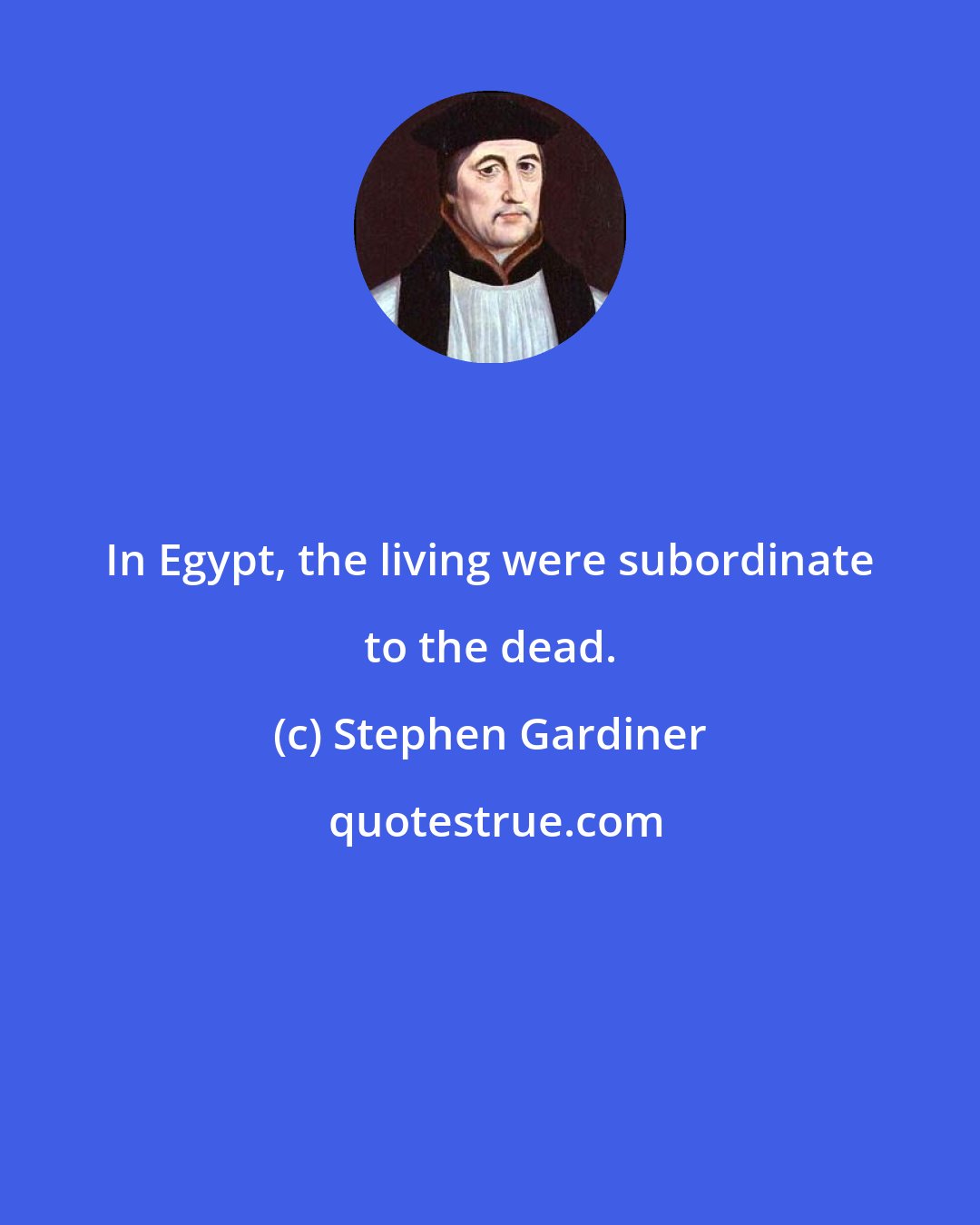 Stephen Gardiner: In Egypt, the living were subordinate to the dead.