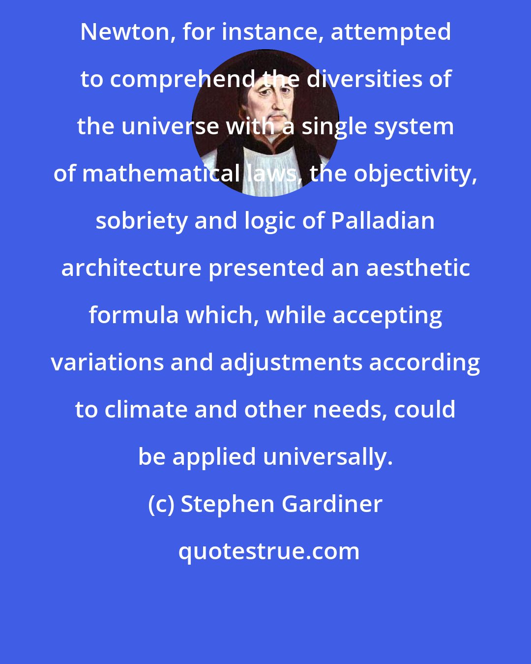 Stephen Gardiner: Newton, for instance, attempted to comprehend the diversities of the universe with a single system of mathematical laws, the objectivity, sobriety and logic of Palladian architecture presented an aesthetic formula which, while accepting variations and adjustments according to climate and other needs, could be applied universally.