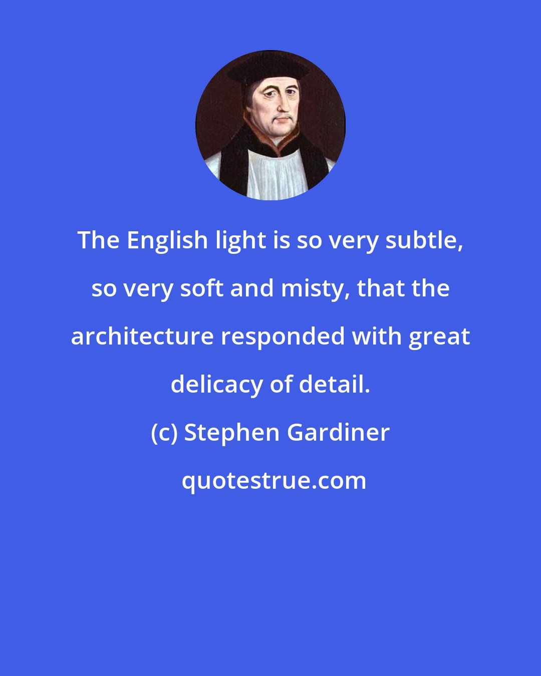 Stephen Gardiner: The English light is so very subtle, so very soft and misty, that the architecture responded with great delicacy of detail.