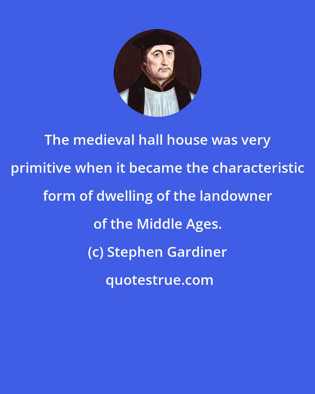 Stephen Gardiner: The medieval hall house was very primitive when it became the characteristic form of dwelling of the landowner of the Middle Ages.