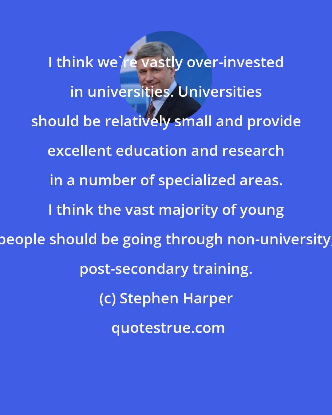 Stephen Harper: I think we're vastly over-invested in universities. Universities should be relatively small and provide excellent education and research in a number of specialized areas. I think the vast majority of young people should be going through non-university, post-secondary training.