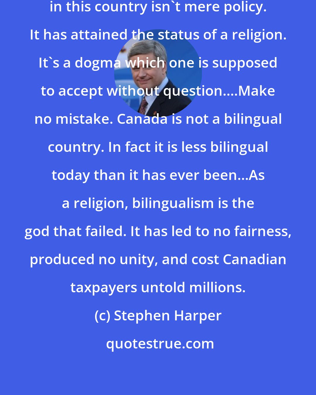 Stephen Harper: After all, enforced national bilingualism in this country isn't mere policy. It has attained the status of a religion. It's a dogma which one is supposed to accept without question....Make no mistake. Canada is not a bilingual country. In fact it is less bilingual today than it has ever been...As a religion, bilingualism is the god that failed. It has led to no fairness, produced no unity, and cost Canadian taxpayers untold millions.