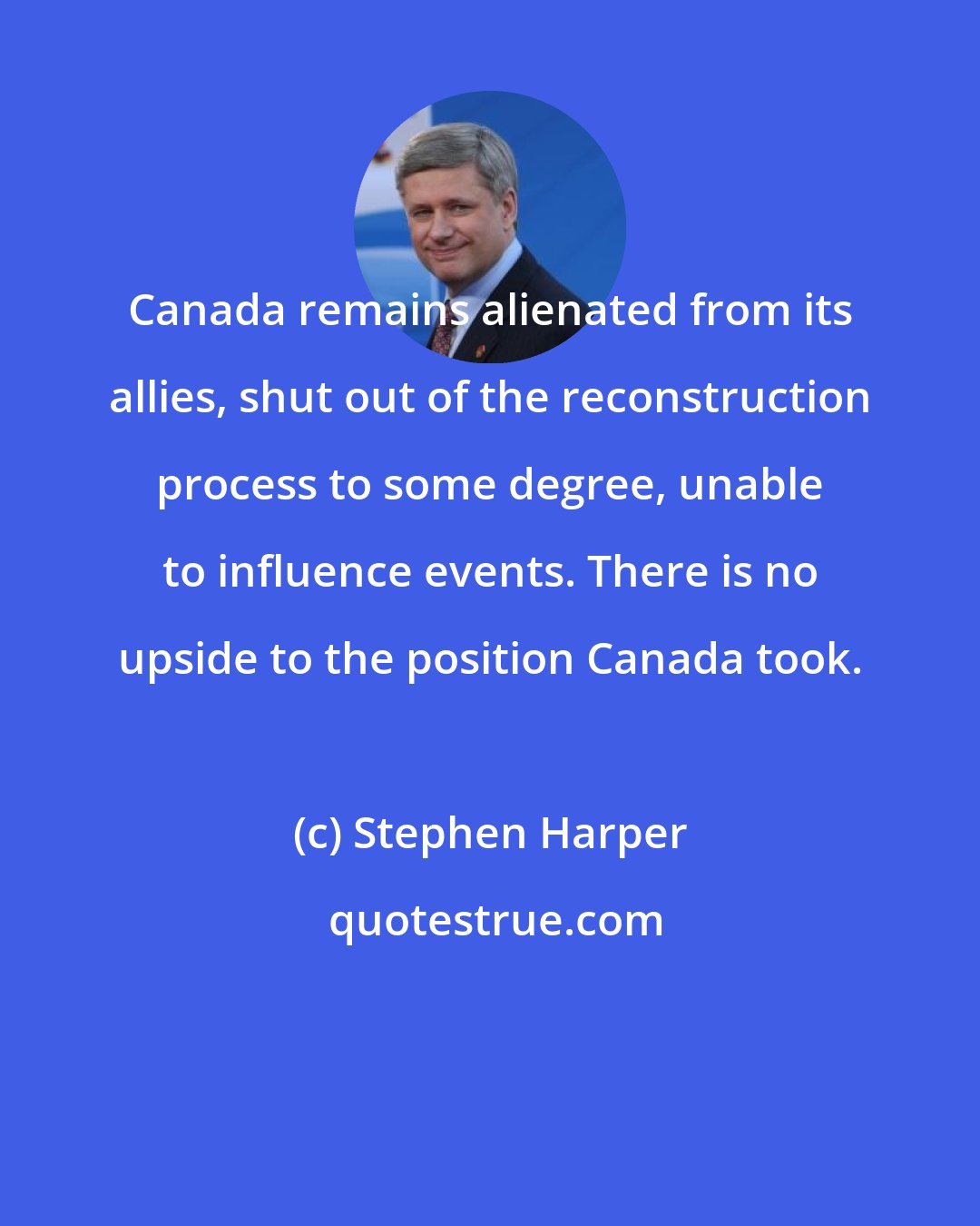 Stephen Harper: Canada remains alienated from its allies, shut out of the reconstruction process to some degree, unable to influence events. There is no upside to the position Canada took.