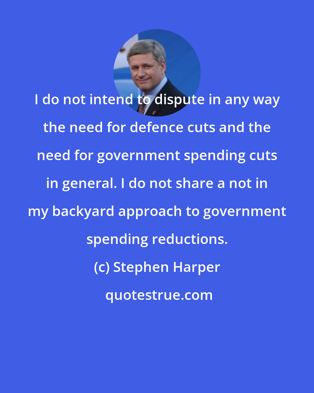Stephen Harper: I do not intend to dispute in any way the need for defence cuts and the need for government spending cuts in general. I do not share a not in my backyard approach to government spending reductions.