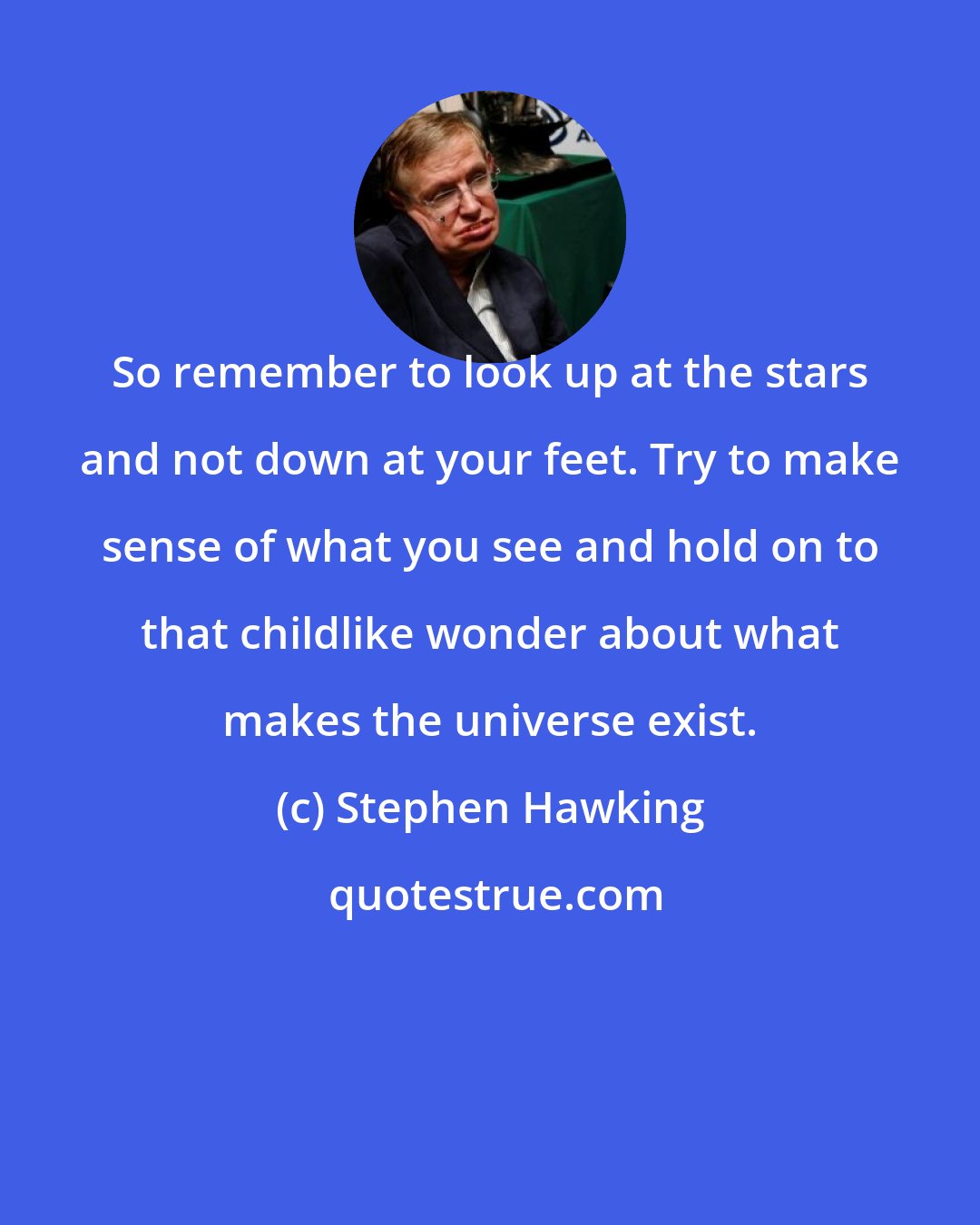 Stephen Hawking: So remember to look up at the stars and not down at your feet. Try to make sense of what you see and hold on to that childlike wonder about what makes the universe exist.