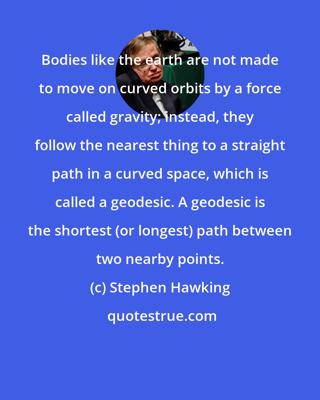 Stephen Hawking: Bodies like the earth are not made to move on curved orbits by a force called gravity; instead, they follow the nearest thing to a straight path in a curved space, which is called a geodesic. A geodesic is the shortest (or longest) path between two nearby points.