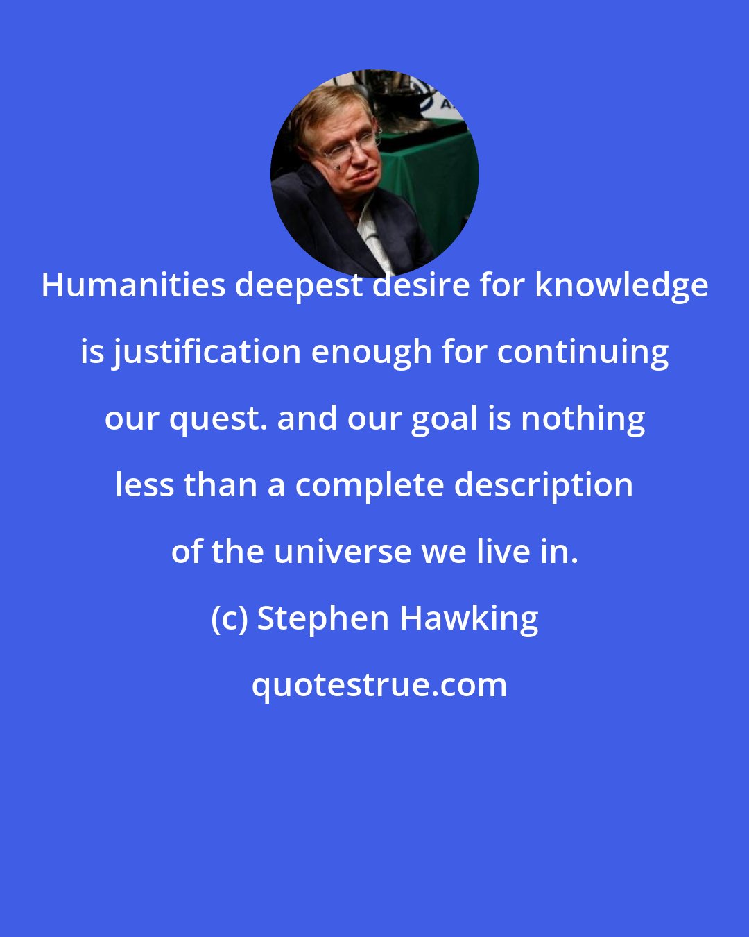 Stephen Hawking: Humanities deepest desire for knowledge is justification enough for continuing our quest. and our goal is nothing less than a complete description of the universe we live in.