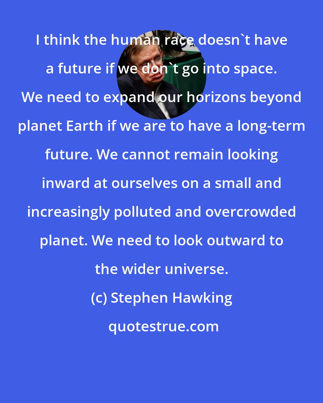 Stephen Hawking: I think the human race doesn't have a future if we don't go into space. We need to expand our horizons beyond planet Earth if we are to have a long-term future. We cannot remain looking inward at ourselves on a small and increasingly polluted and overcrowded planet. We need to look outward to the wider universe.