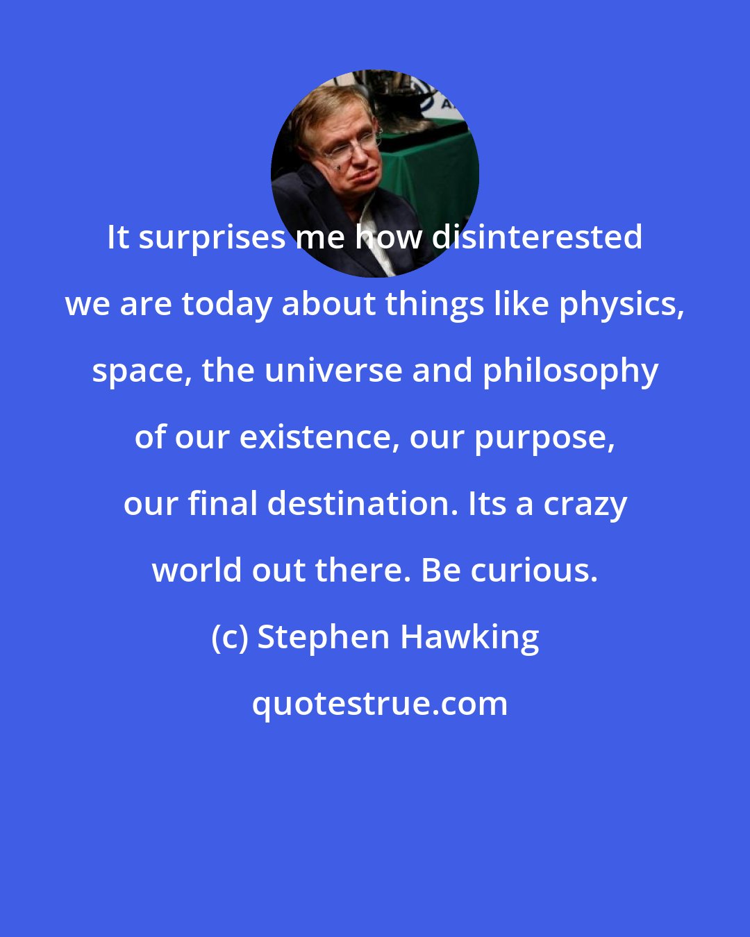 Stephen Hawking: It surprises me how disinterested we are today about things like physics, space, the universe and philosophy of our existence, our purpose, our final destination. Its a crazy world out there. Be curious.