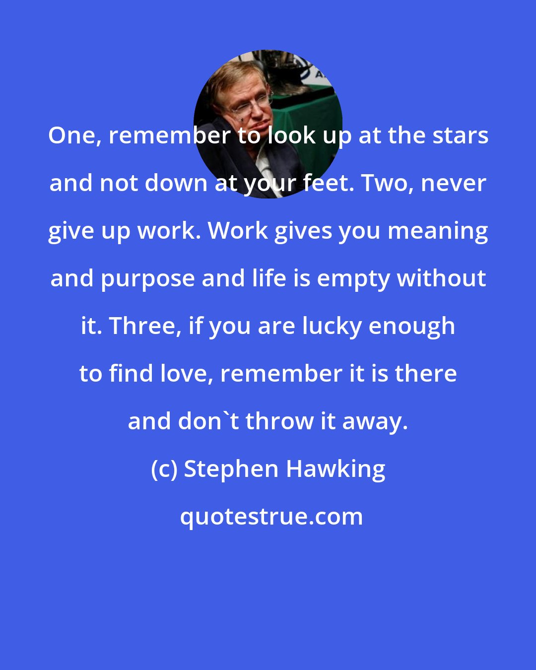 Stephen Hawking: One, remember to look up at the stars and not down at your feet. Two, never give up work. Work gives you meaning and purpose and life is empty without it. Three, if you are lucky enough to find love, remember it is there and don't throw it away.