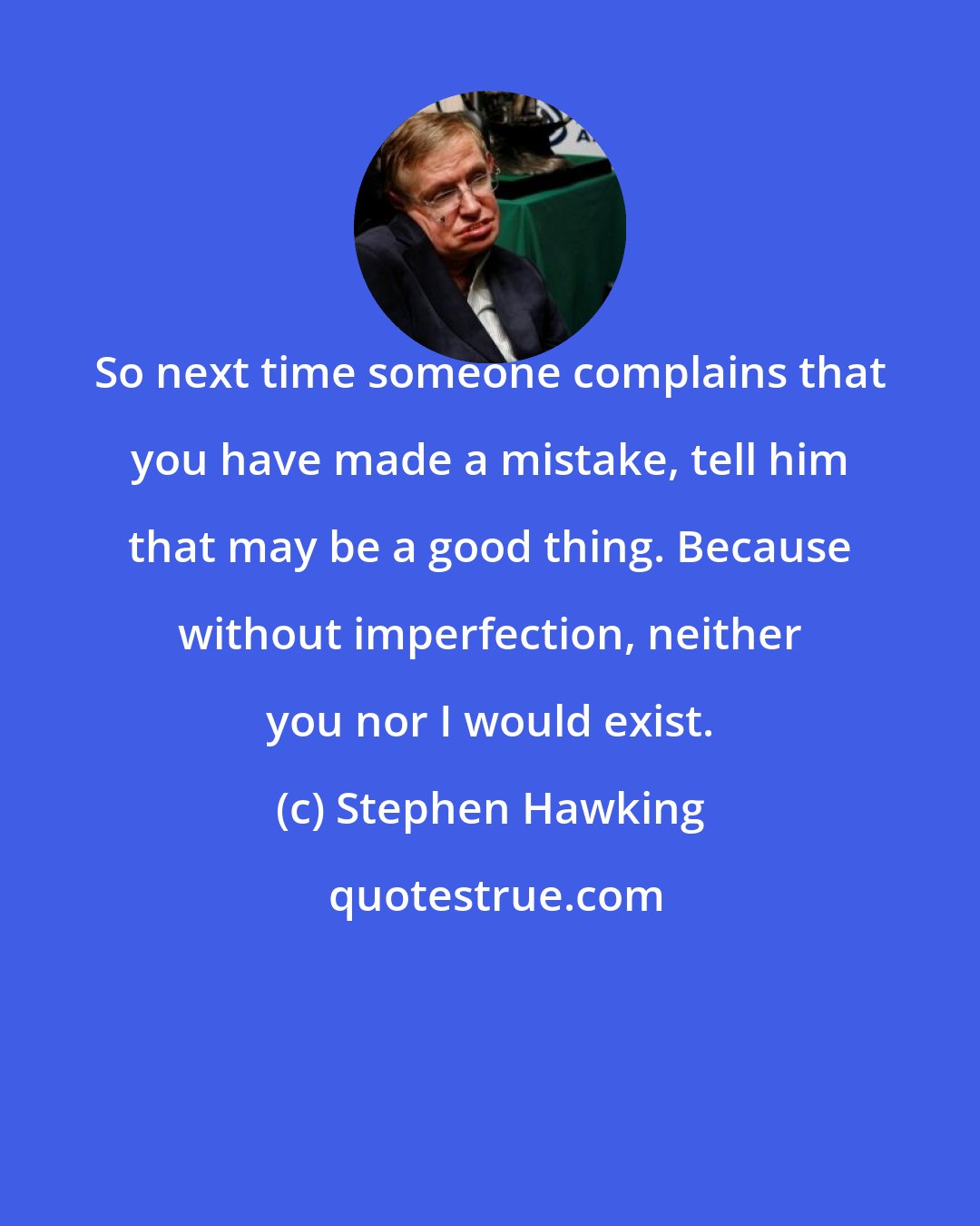 Stephen Hawking: So next time someone complains that you have made a mistake, tell him that may be a good thing. Because without imperfection, neither you nor I would exist.