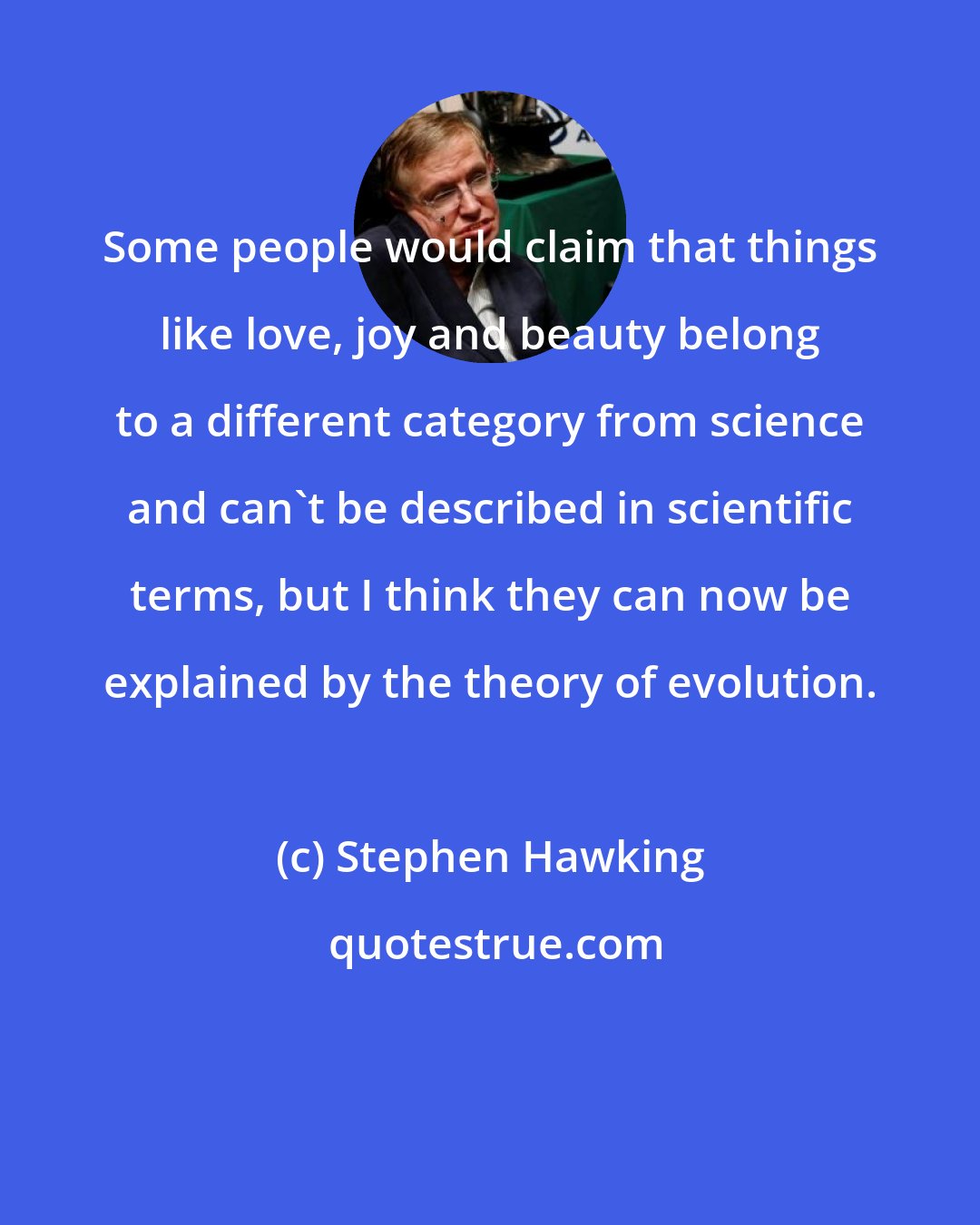 Stephen Hawking: Some people would claim that things like love, joy and beauty belong to a different category from science and can't be described in scientific terms, but I think they can now be explained by the theory of evolution.