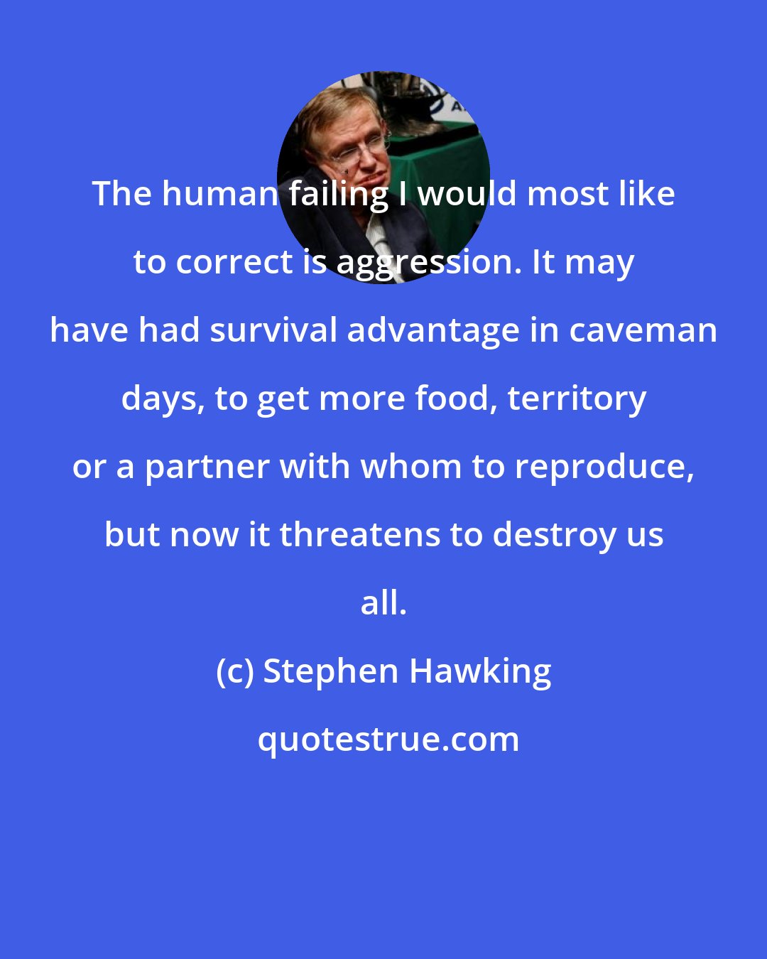 Stephen Hawking: The human failing I would most like to correct is aggression. It may have had survival advantage in caveman days, to get more food, territory or a partner with whom to reproduce, but now it threatens to destroy us all.