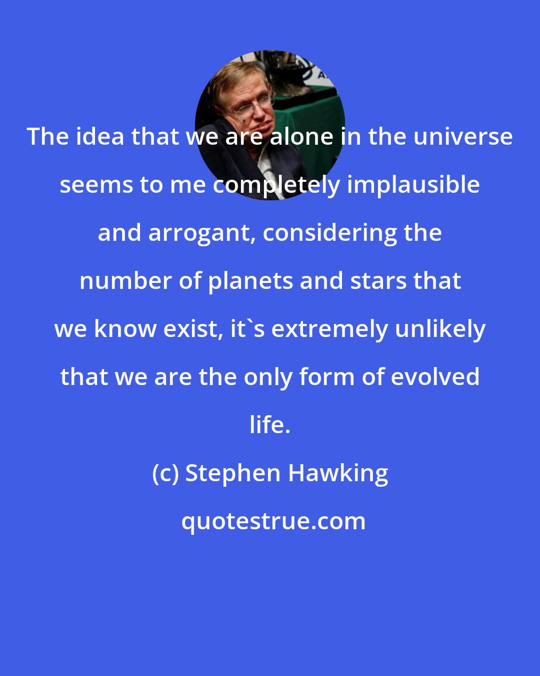 Stephen Hawking: The idea that we are alone in the universe seems to me completely implausible and arrogant, considering the number of planets and stars that we know exist, it's extremely unlikely that we are the only form of evolved life.