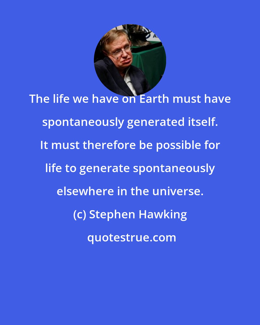 Stephen Hawking: The life we have on Earth must have spontaneously generated itself. It must therefore be possible for life to generate spontaneously elsewhere in the universe.