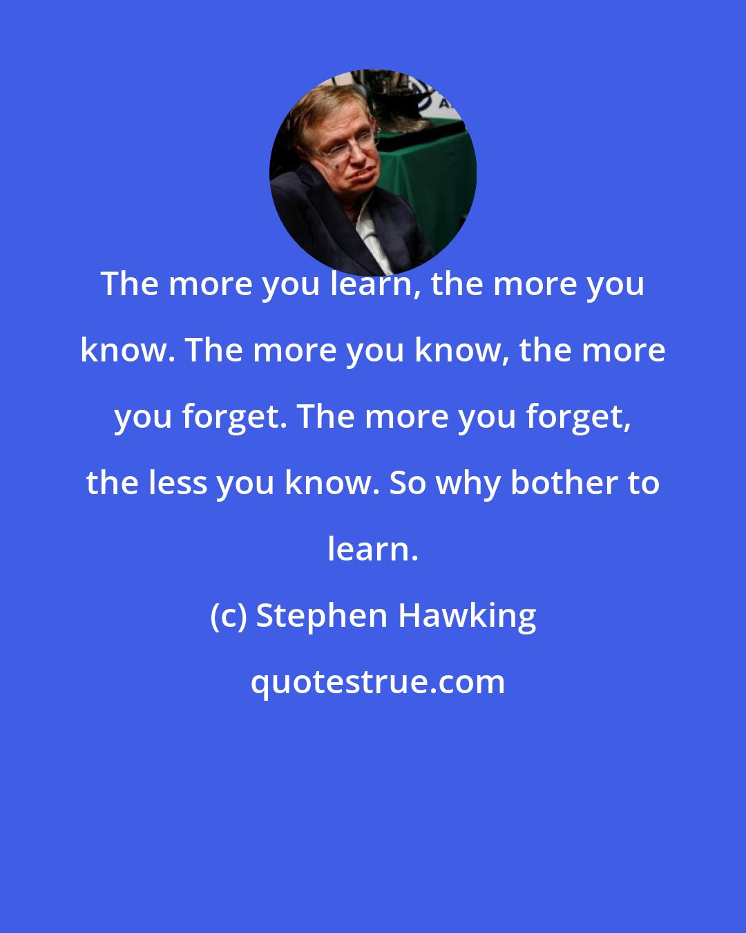 Stephen Hawking: The more you learn, the more you know. The more you know, the more you forget. The more you forget, the less you know. So why bother to learn.