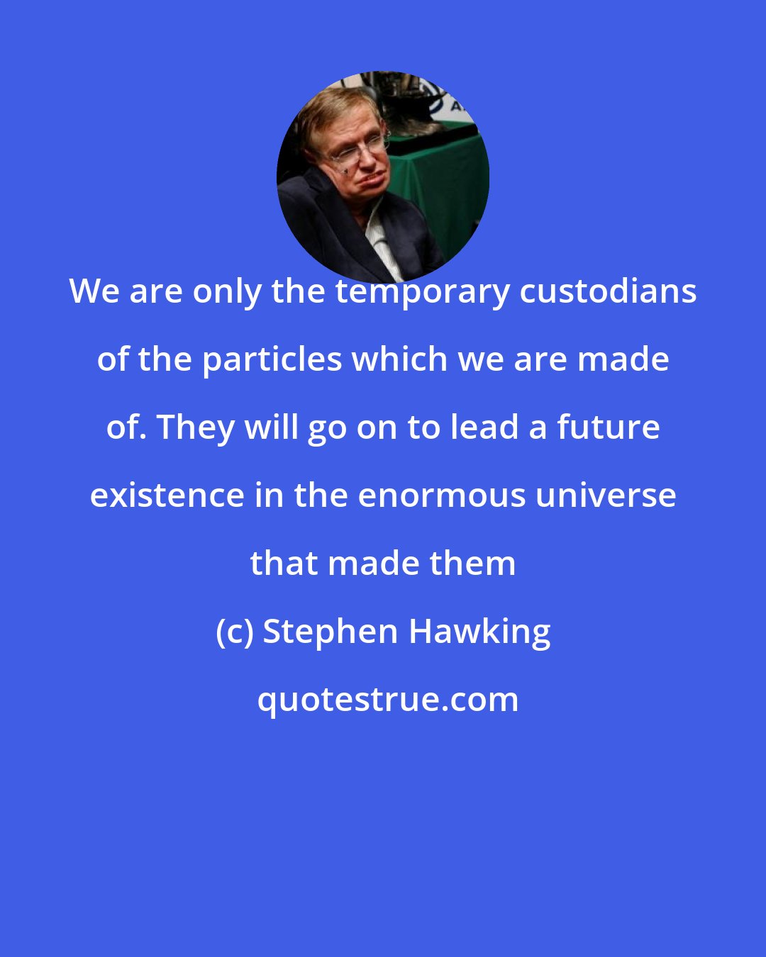 Stephen Hawking: We are only the temporary custodians of the particles which we are made of. They will go on to lead a future existence in the enormous universe that made them