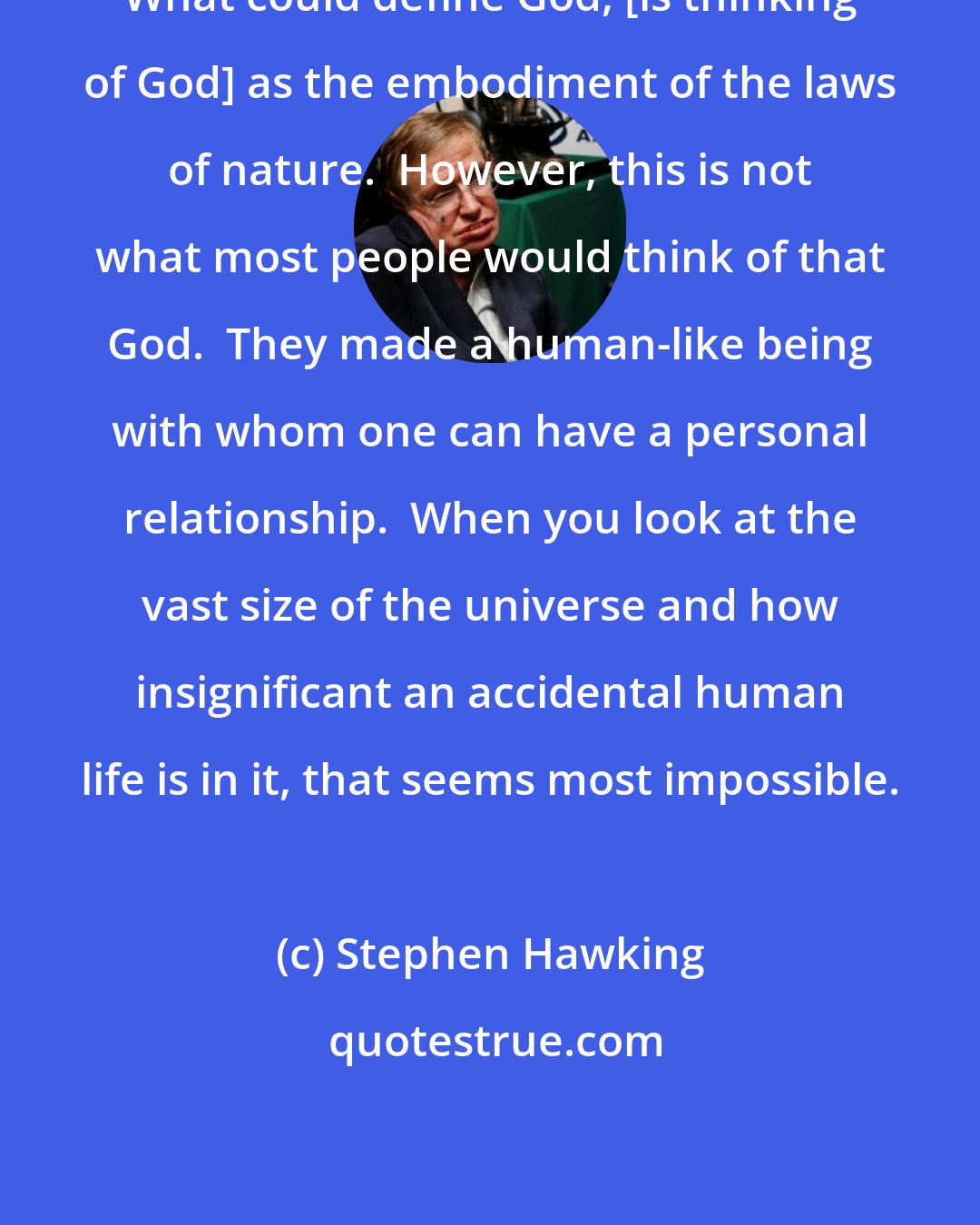 Stephen Hawking: What could define God, [is thinking of God] as the embodiment of the laws of nature.  However, this is not what most people would think of that God.  They made a human-like being with whom one can have a personal relationship.  When you look at the vast size of the universe and how insignificant an accidental human life is in it, that seems most impossible.