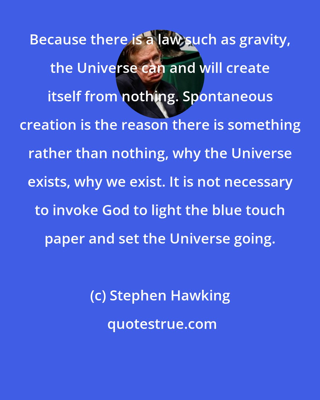 Stephen Hawking: Because there is a law such as gravity, the Universe can and will create itself from nothing. Spontaneous creation is the reason there is something rather than nothing, why the Universe exists, why we exist. It is not necessary to invoke God to light the blue touch paper and set the Universe going.