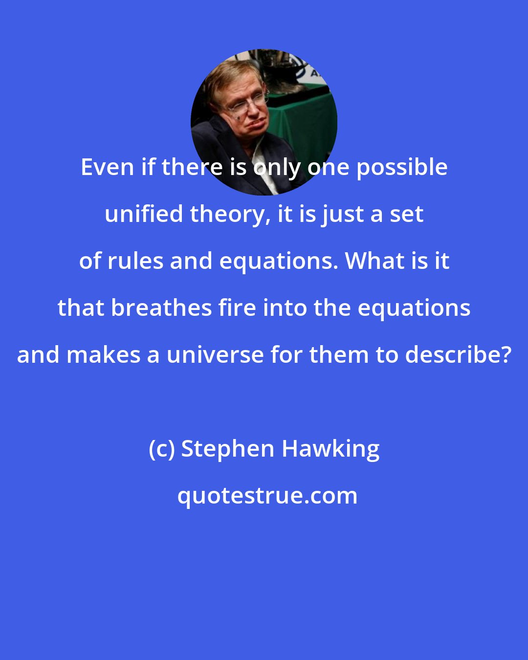 Stephen Hawking: Even if there is only one possible unified theory, it is just a set of rules and equations. What is it that breathes fire into the equations and makes a universe for them to describe?