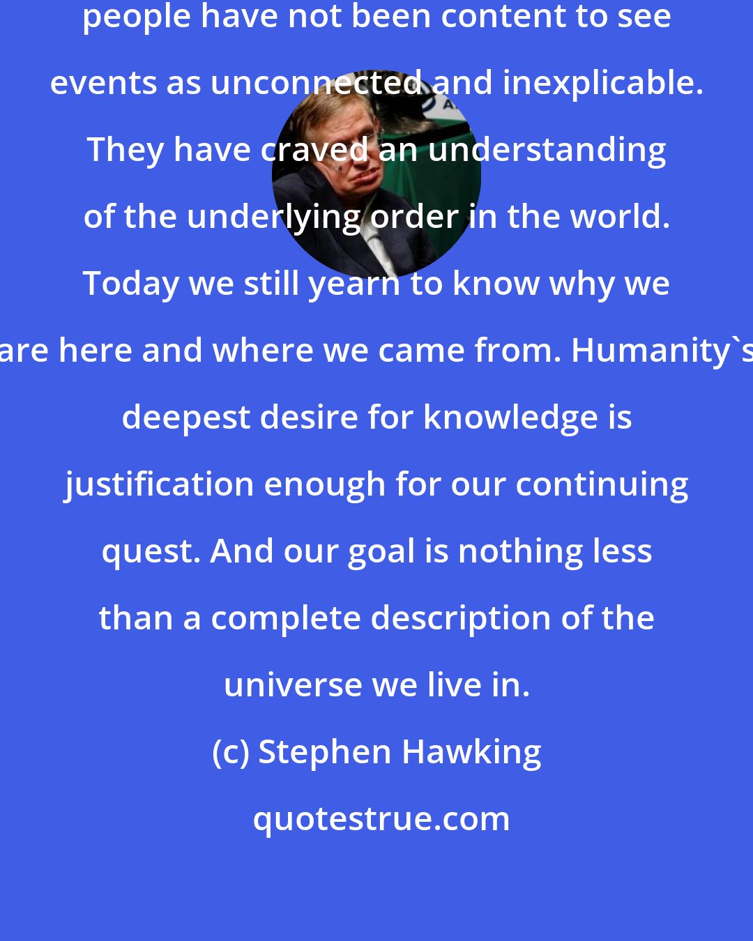 Stephen Hawking: Ever since the dawn of civilization, people have not been content to see events as unconnected and inexplicable. They have craved an understanding of the underlying order in the world. Today we still yearn to know why we are here and where we came from. Humanity's deepest desire for knowledge is justification enough for our continuing quest. And our goal is nothing less than a complete description of the universe we live in.