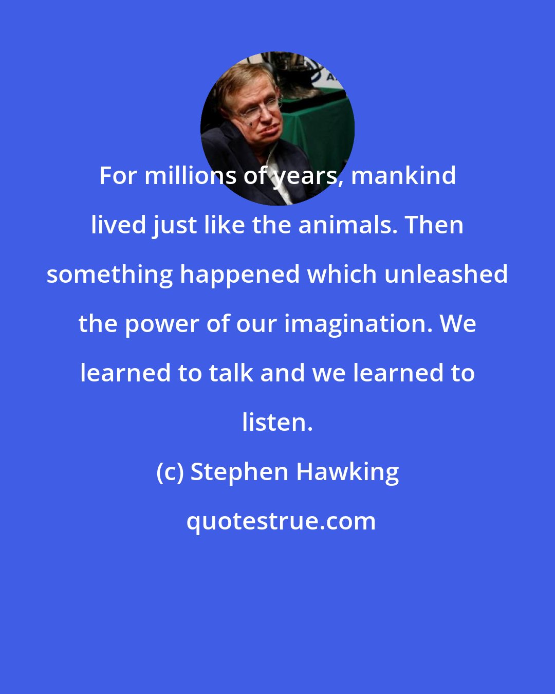 Stephen Hawking: For millions of years, mankind lived just like the animals. Then something happened which unleashed the power of our imagination. We learned to talk and we learned to listen.