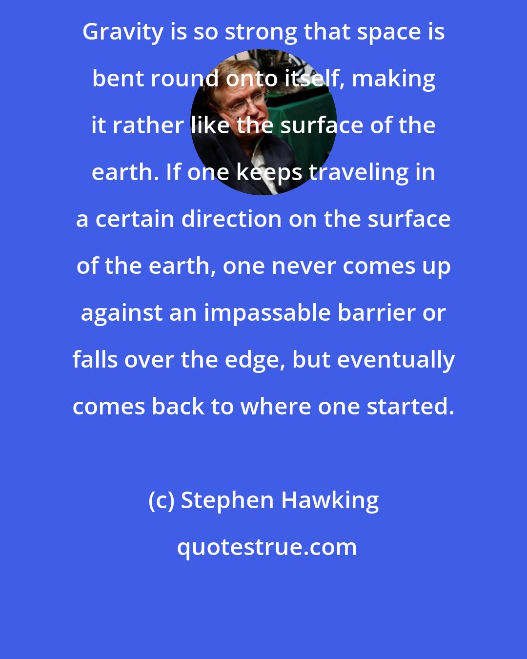 Stephen Hawking: Gravity is so strong that space is bent round onto itself, making it rather like the surface of the earth. If one keeps traveling in a certain direction on the surface of the earth, one never comes up against an impassable barrier or falls over the edge, but eventually comes back to where one started.