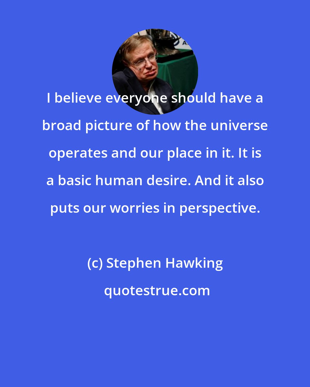 Stephen Hawking: I believe everyone should have a broad picture of how the universe operates and our place in it. It is a basic human desire. And it also puts our worries in perspective.