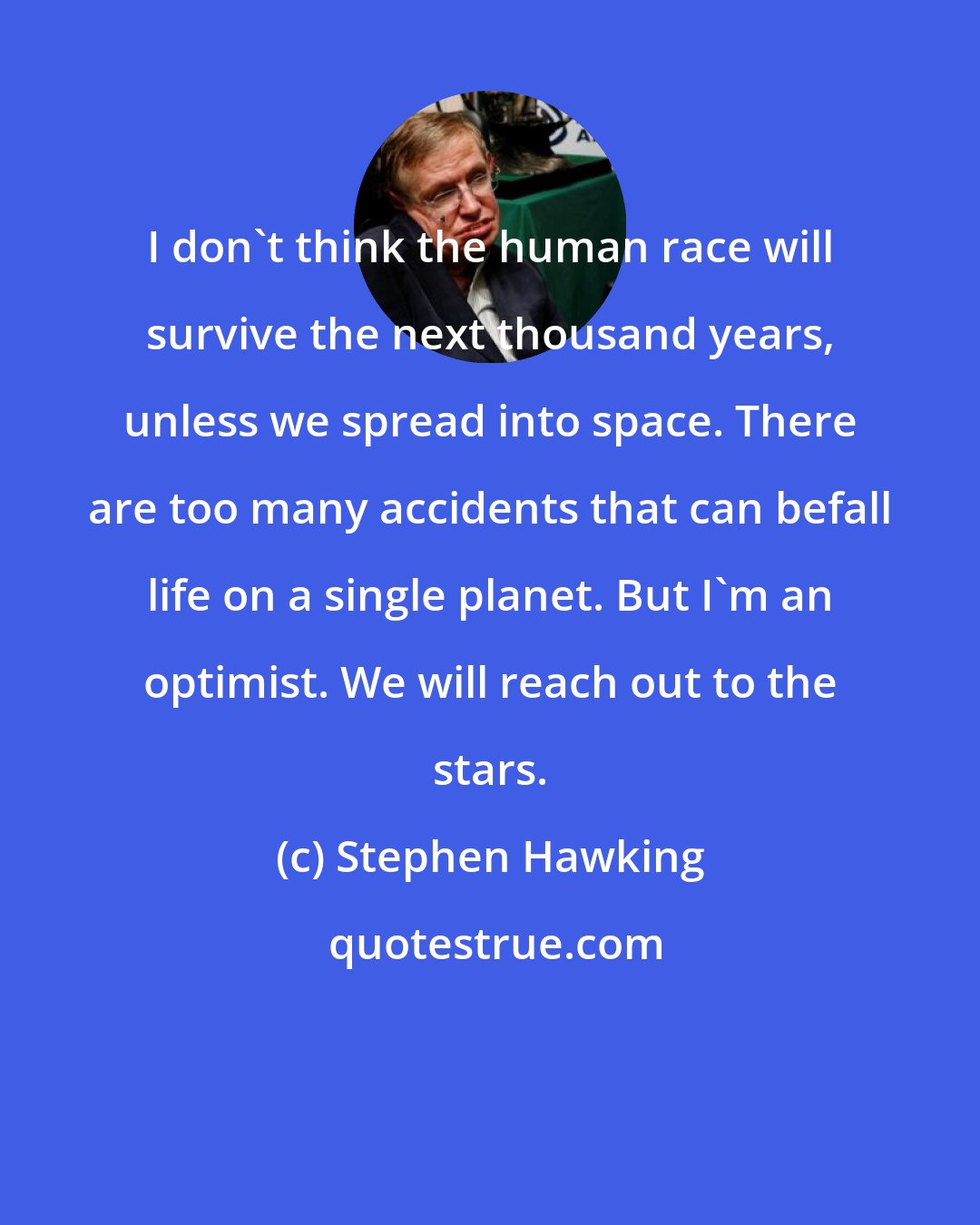 Stephen Hawking: I don't think the human race will survive the next thousand years, unless we spread into space. There are too many accidents that can befall life on a single planet. But I'm an optimist. We will reach out to the stars.