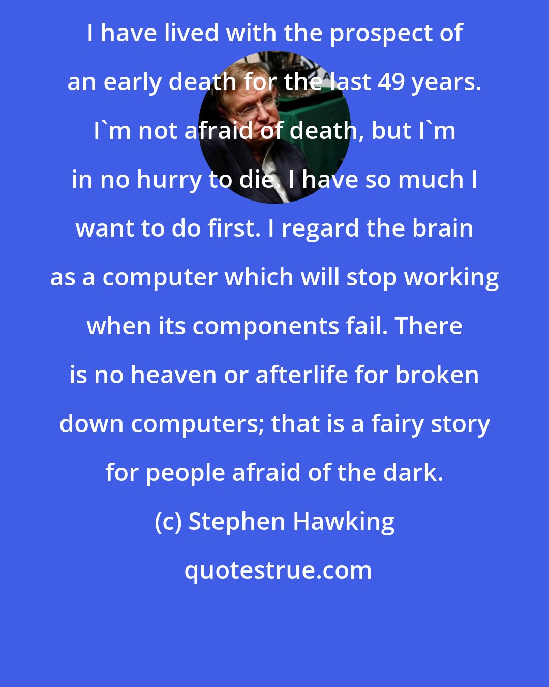 Stephen Hawking: I have lived with the prospect of an early death for the last 49 years. I'm not afraid of death, but I'm in no hurry to die. I have so much I want to do first. I regard the brain as a computer which will stop working when its components fail. There is no heaven or afterlife for broken down computers; that is a fairy story for people afraid of the dark.