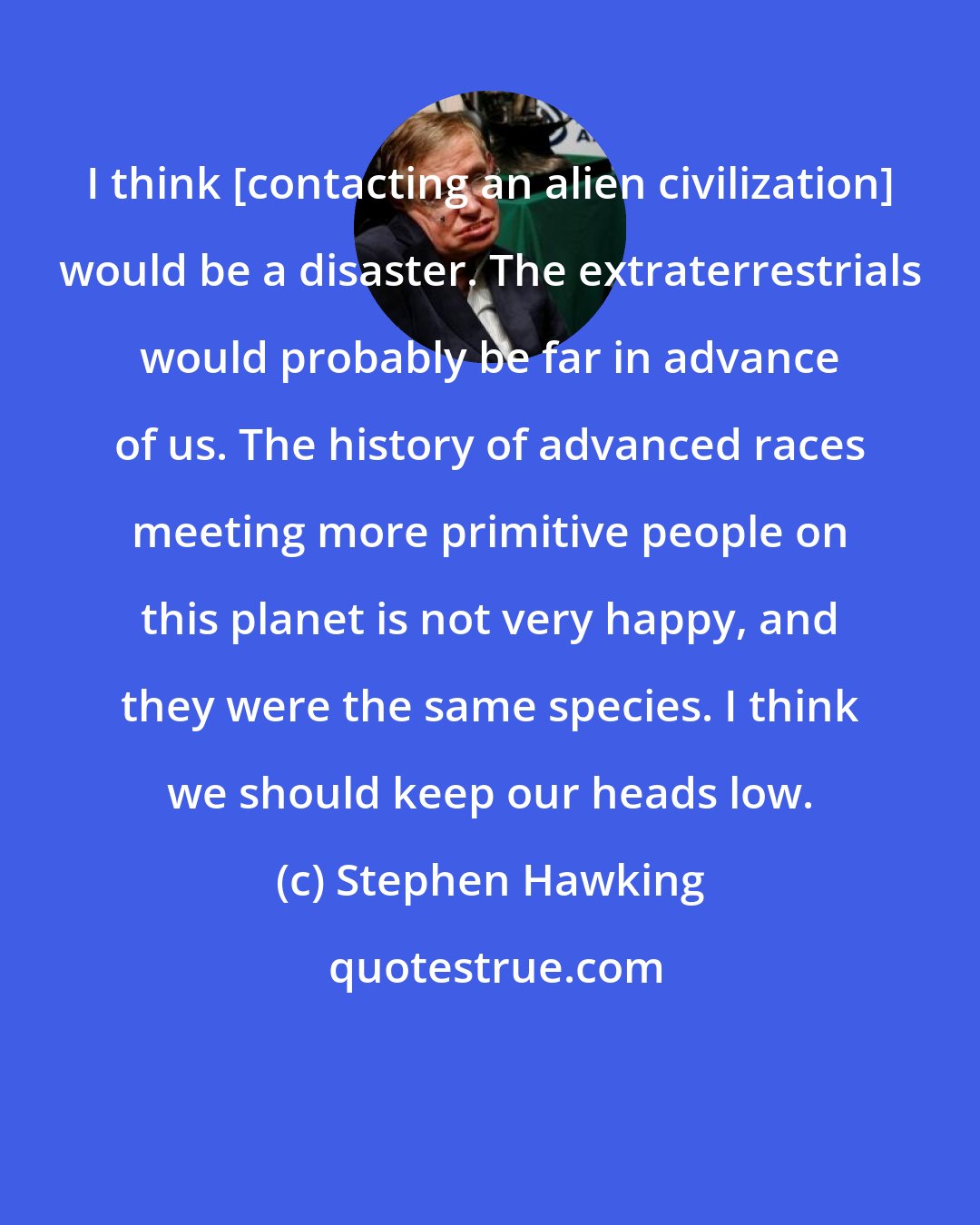 Stephen Hawking: I think [contacting an alien civilization] would be a disaster. The extraterrestrials would probably be far in advance of us. The history of advanced races meeting more primitive people on this planet is not very happy, and they were the same species. I think we should keep our heads low.