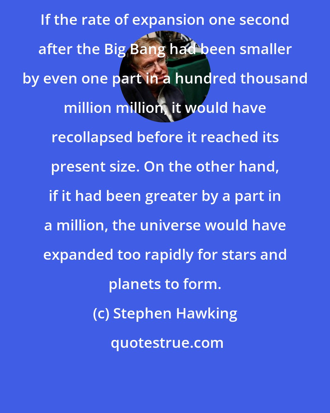 Stephen Hawking: If the rate of expansion one second after the Big Bang had been smaller by even one part in a hundred thousand million million, it would have recollapsed before it reached its present size. On the other hand, if it had been greater by a part in a million, the universe would have expanded too rapidly for stars and planets to form.