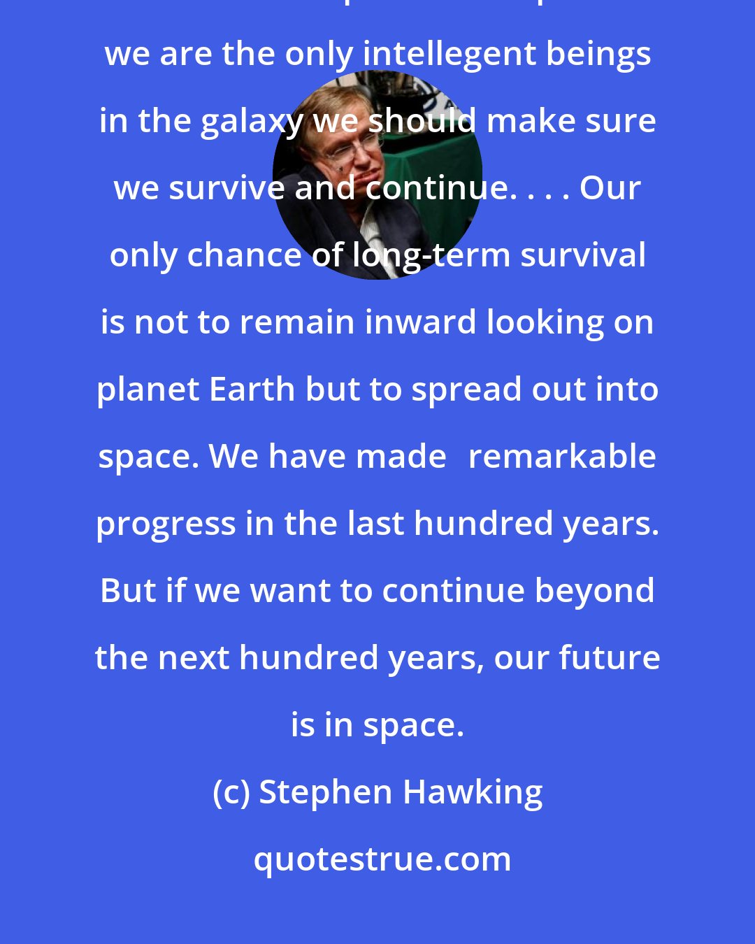 Stephen Hawking: If we can avoid disaster for the next two centuries, our species should be safe as we spread into space. If we are the only intellegent beings in the galaxy we should make sure we survive and continue. . . . Our only chance of long-term survival is not to remain inward looking on planet Earth but to spread out into space. We have made	remarkable progress in the last hundred years. But if we want to continue beyond the next hundred years, our future is in space.