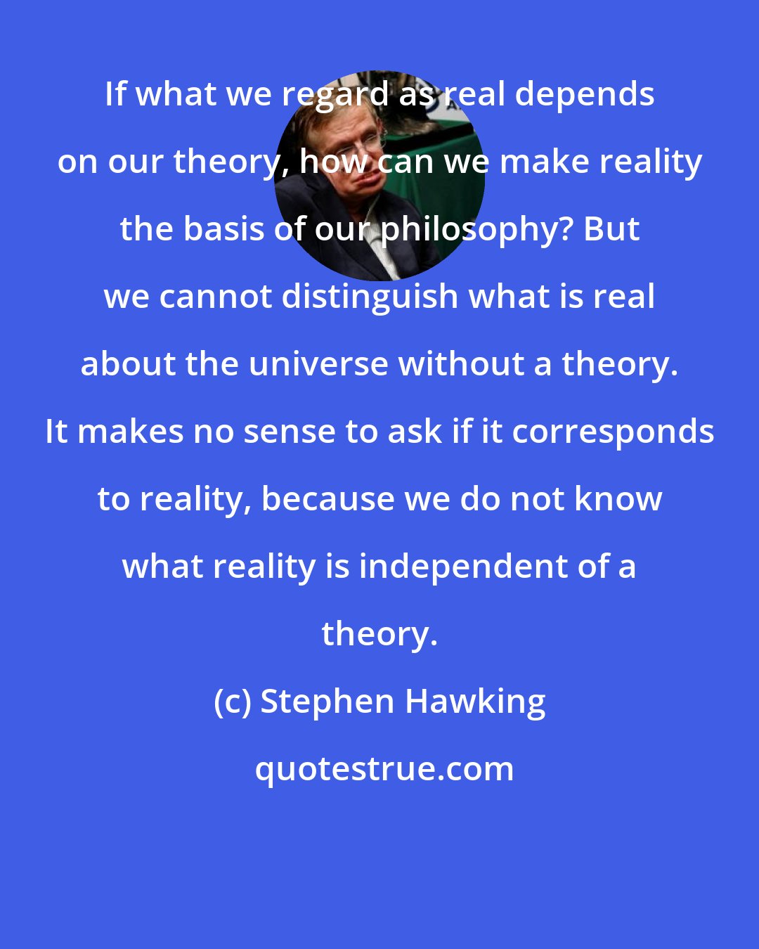 Stephen Hawking: If what we regard as real depends on our theory, how can we make reality the basis of our philosophy? But we cannot distinguish what is real about the universe without a theory. It makes no sense to ask if it corresponds to reality, because we do not know what reality is independent of a theory.