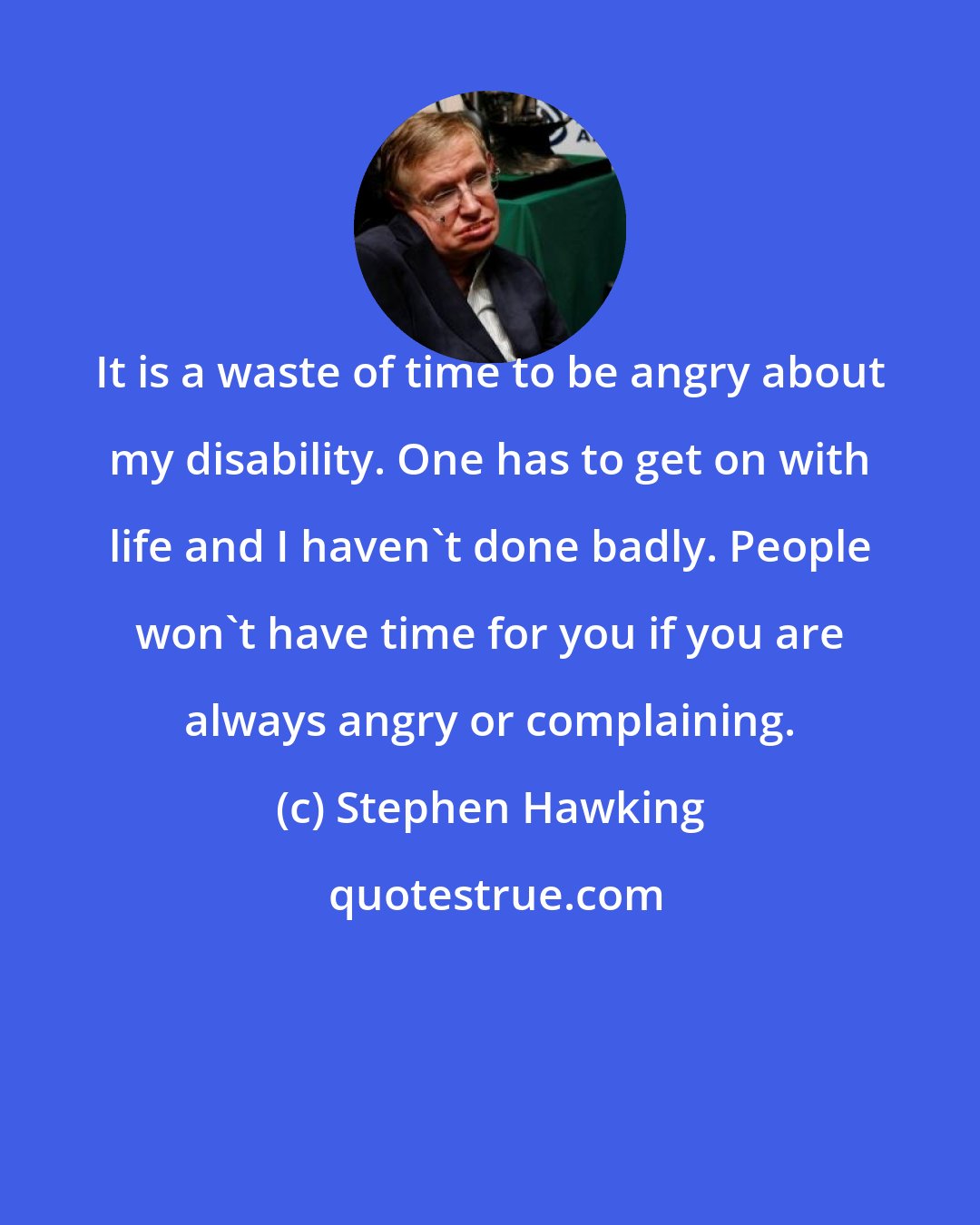 Stephen Hawking: It is a waste of time to be angry about my disability. One has to get on with life and I haven't done badly. People won't have time for you if you are always angry or complaining.