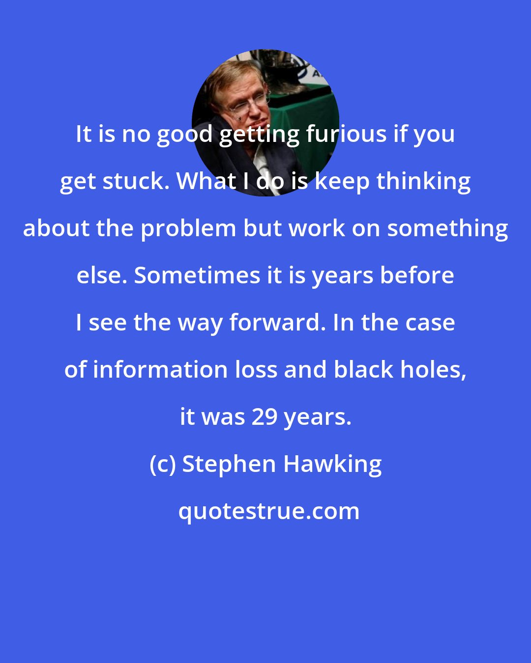 Stephen Hawking: It is no good getting furious if you get stuck. What I do is keep thinking about the problem but work on something else. Sometimes it is years before I see the way forward. In the case of information loss and black holes, it was 29 years.