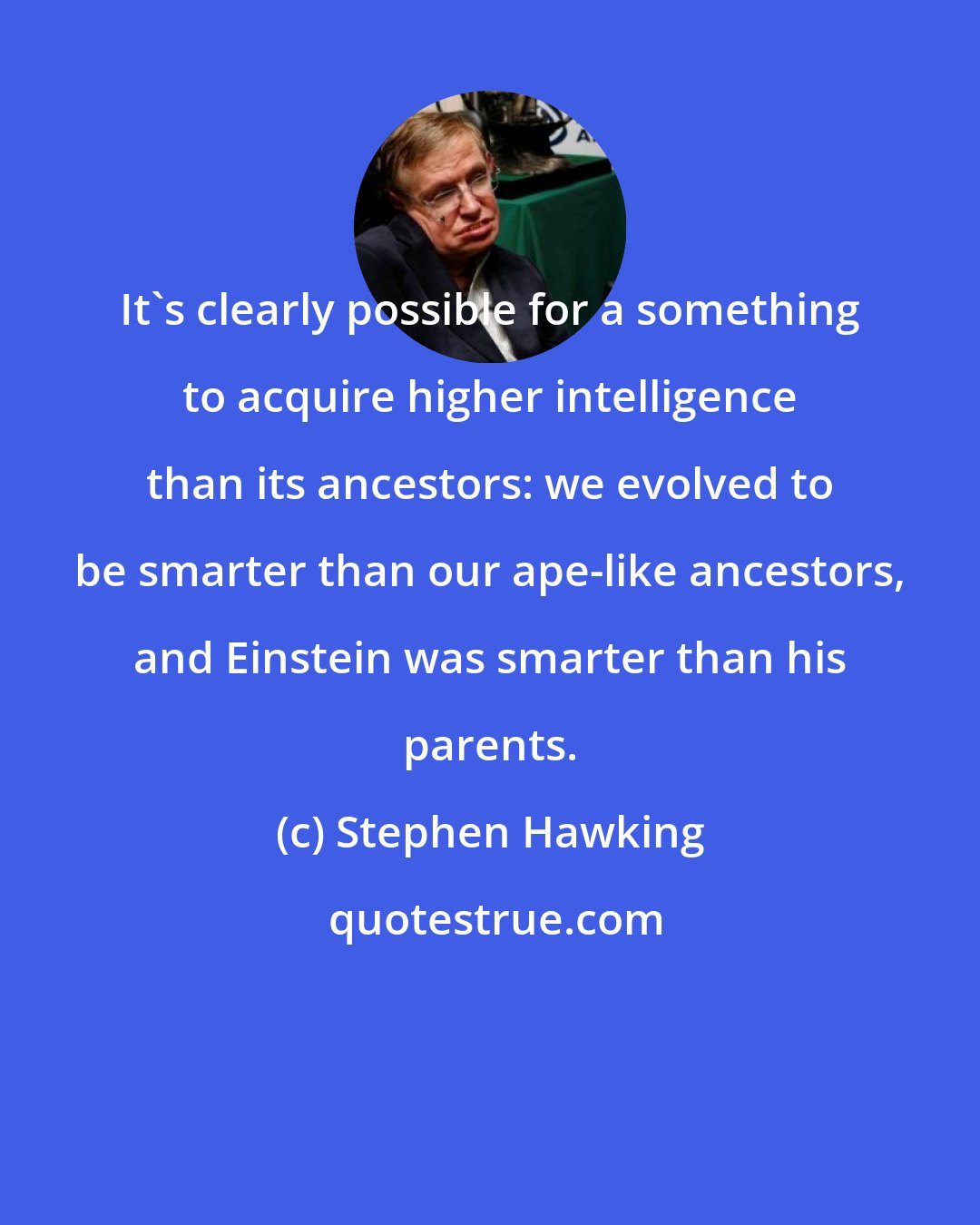 Stephen Hawking: It's clearly possible for a something to acquire higher intelligence than its ancestors: we evolved to be smarter than our ape-like ancestors, and Einstein was smarter than his parents.