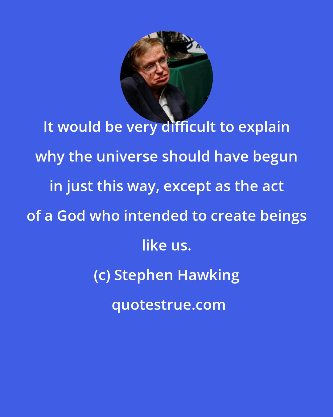 Stephen Hawking: It would be very difficult to explain why the universe should have begun in just this way, except as the act of a God who intended to create beings like us.