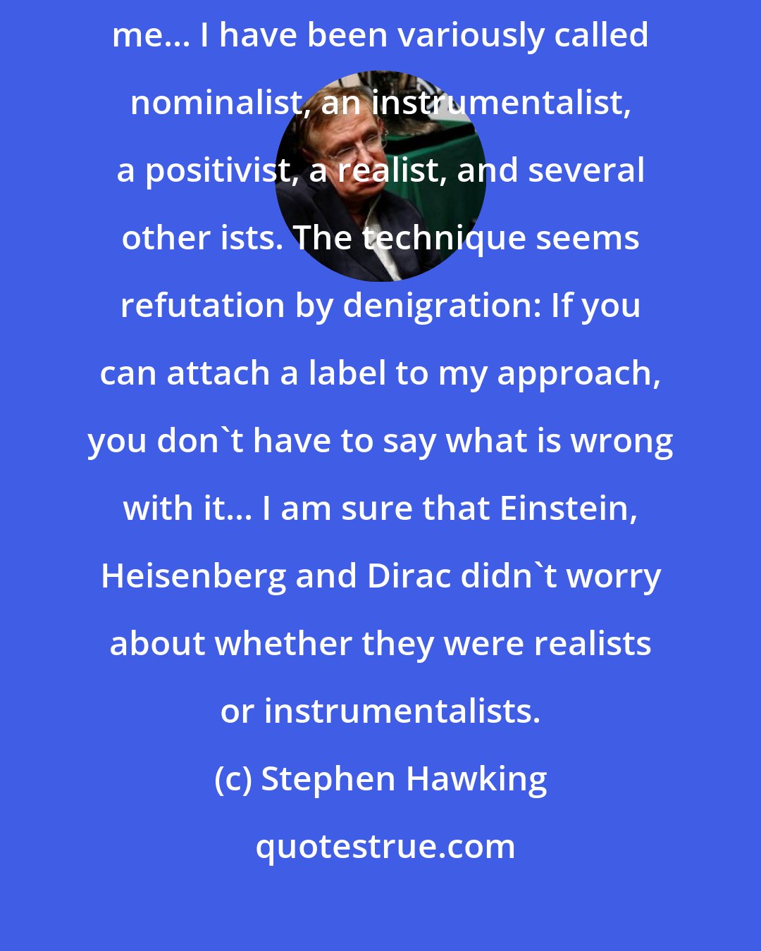 Stephen Hawking: Maybe I'm being a bit harsh on philosophers, but they have not been very kind to me... I have been variously called nominalist, an instrumentalist, a positivist, a realist, and several other ists. The technique seems refutation by denigration: If you can attach a label to my approach, you don't have to say what is wrong with it... I am sure that Einstein, Heisenberg and Dirac didn't worry about whether they were realists or instrumentalists.