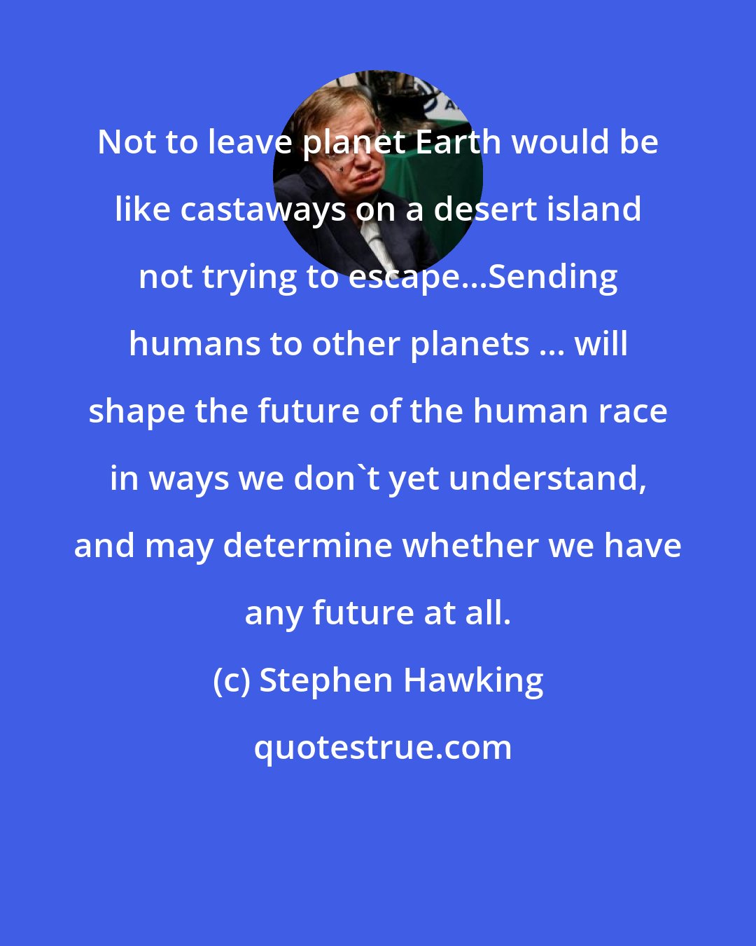 Stephen Hawking: Not to leave planet Earth would be like castaways on a desert island not trying to escape...Sending humans to other planets ... will shape the future of the human race in ways we don't yet understand, and may determine whether we have any future at all.