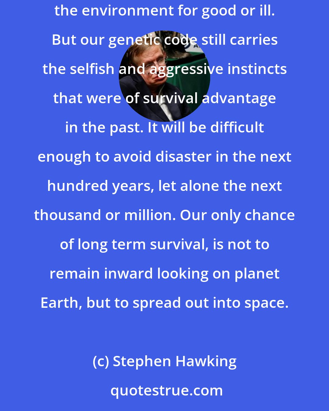 Stephen Hawking: Our population and our use of the finite resources of planet Earth are growing exponentially, along with our technical ability to change the environment for good or ill. But our genetic code still carries the selfish and aggressive instincts that were of survival advantage in the past. It will be difficult enough to avoid disaster in the next hundred years, let alone the next thousand or million. Our only chance of long term survival, is not to remain inward looking on planet Earth, but to spread out into space.