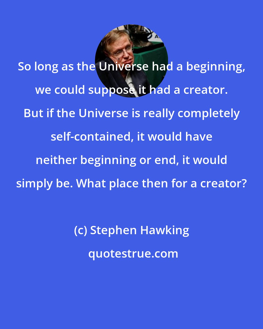 Stephen Hawking: So long as the Universe had a beginning, we could suppose it had a creator. But if the Universe is really completely self-contained, it would have neither beginning or end, it would simply be. What place then for a creator?