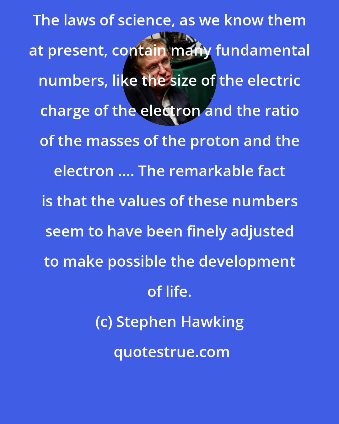 Stephen Hawking: The laws of science, as we know them at present, contain many fundamental numbers, like the size of the electric charge of the electron and the ratio of the masses of the proton and the electron .... The remarkable fact is that the values of these numbers seem to have been finely adjusted to make possible the development of life.