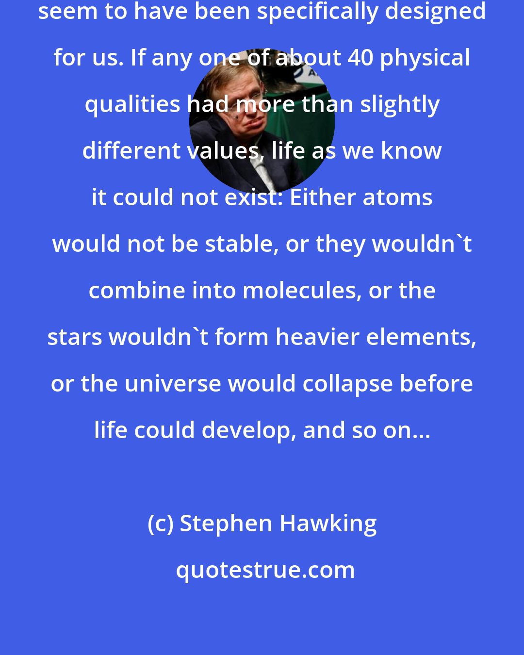 Stephen Hawking: The universe and the Laws of Physics seem to have been specifically designed for us. If any one of about 40 physical qualities had more than slightly different values, life as we know it could not exist: Either atoms would not be stable, or they wouldn't combine into molecules, or the stars wouldn't form heavier elements, or the universe would collapse before life could develop, and so on...