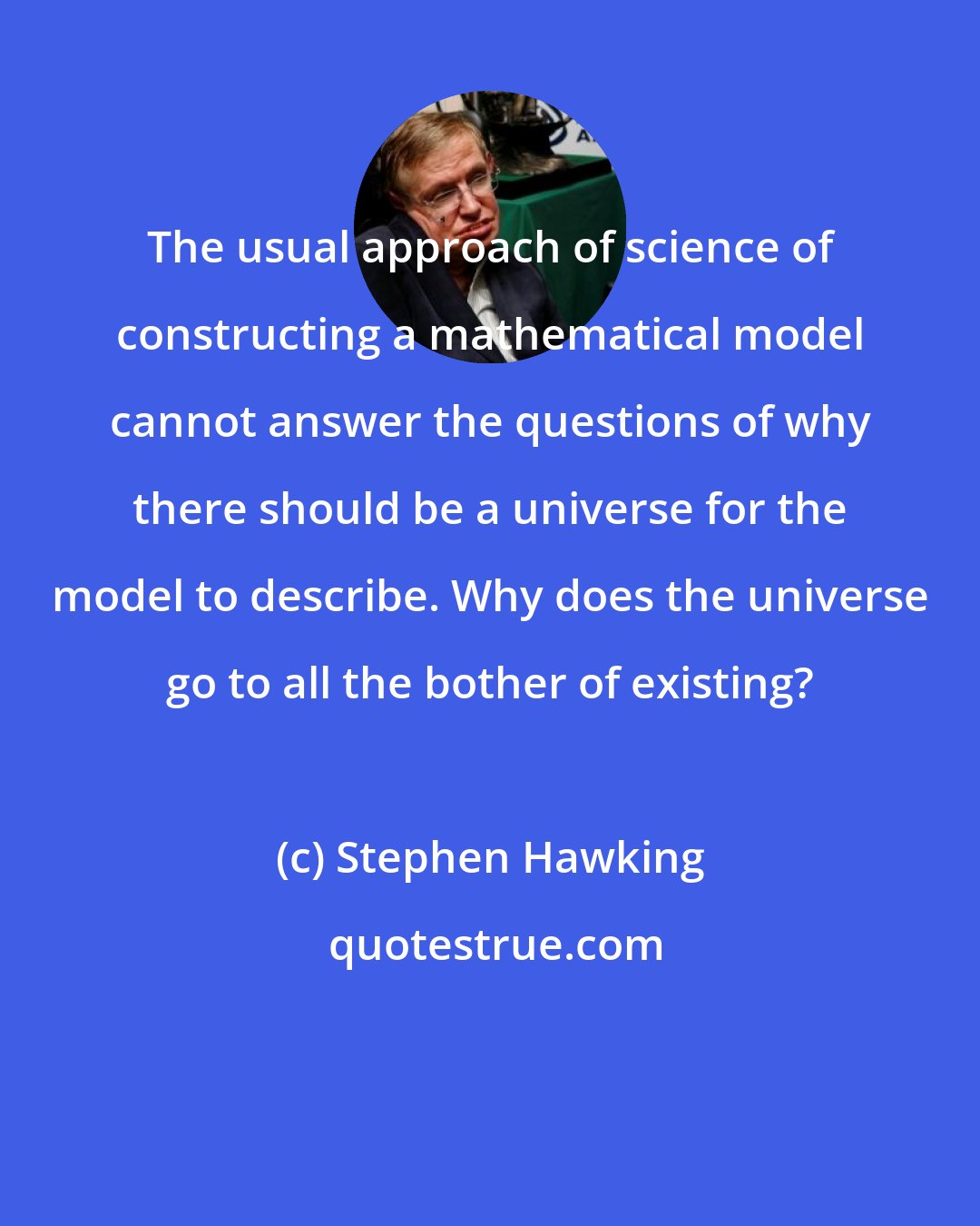 Stephen Hawking: The usual approach of science of constructing a mathematical model cannot answer the questions of why there should be a universe for the model to describe. Why does the universe go to all the bother of existing?