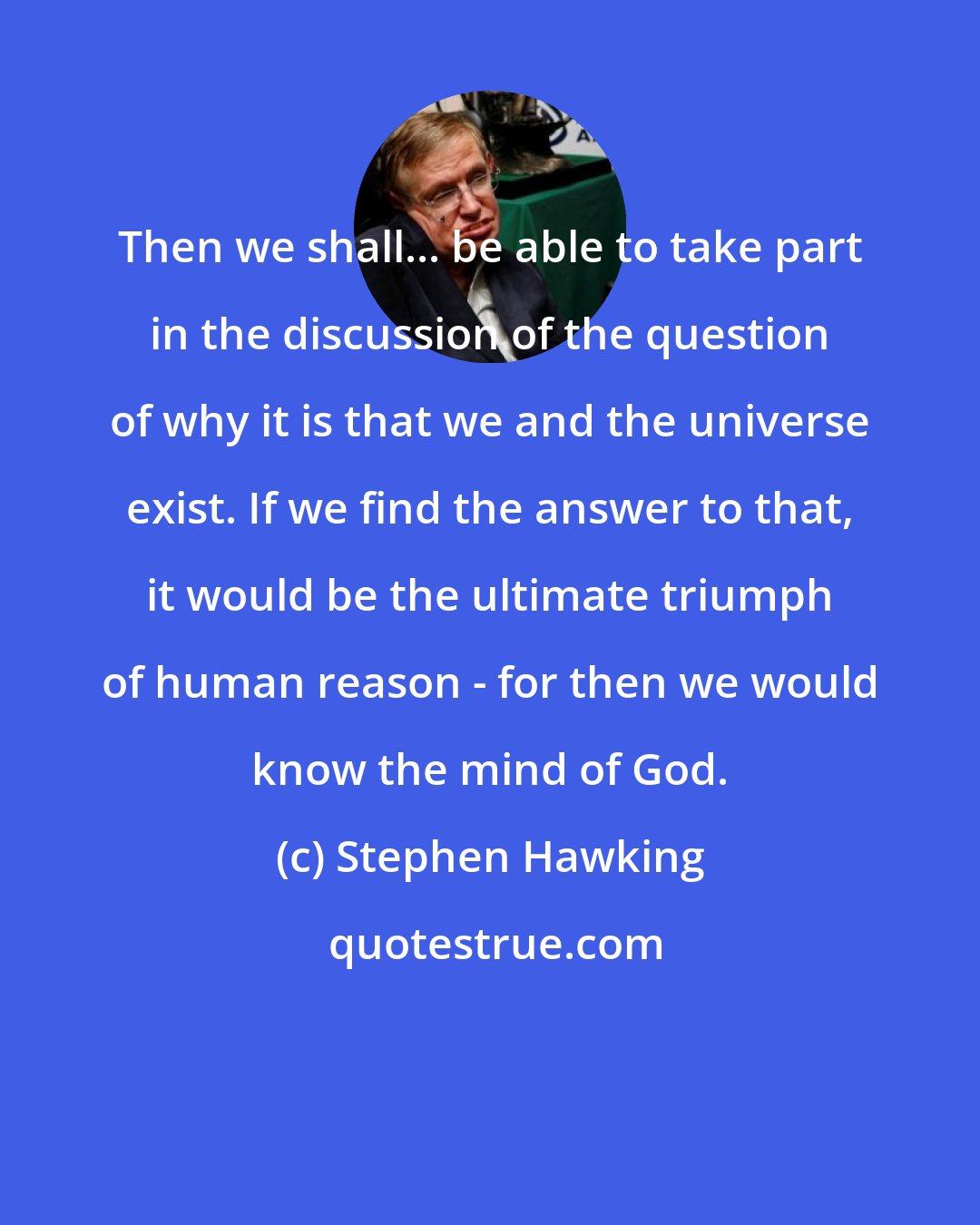 Stephen Hawking: Then we shall... be able to take part in the discussion of the question of why it is that we and the universe exist. If we find the answer to that, it would be the ultimate triumph of human reason - for then we would know the mind of God.