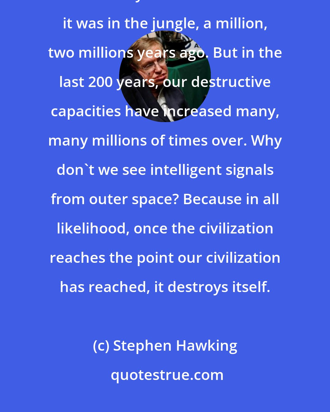 Stephen Hawking: Think of our DNA. In the last million years, our DNA hasn't changed at all. It's really much the same as it was in the jungle, a million, two millions years ago. But in the last 200 years, our destructive capacities have increased many, many millions of times over. Why don't we see intelligent signals from outer space? Because in all likelihood, once the civilization reaches the point our civilization has reached, it destroys itself.